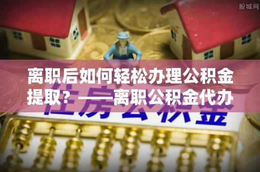 嘉鱼离职后如何轻松办理公积金提取？——离职公积金代办提取服务详解