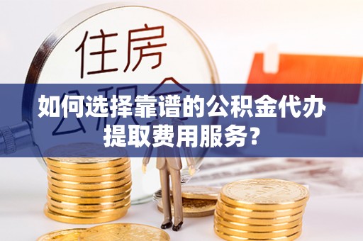 嘉鱼如何选择靠谱的公积金代办提取费用服务？