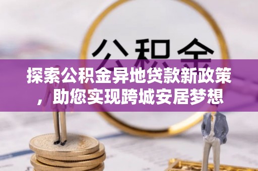 嘉鱼探索公积金异地贷款新政策，助您实现跨城安居梦想