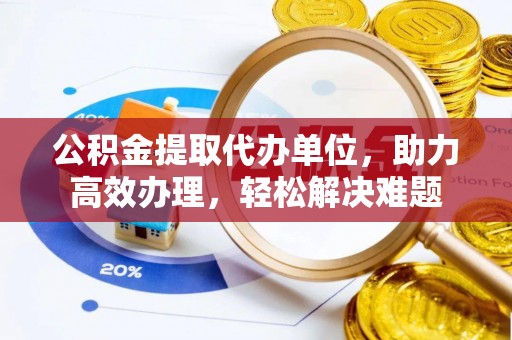 嘉鱼公积金提取代办单位，助力高效办理，轻松解决难题