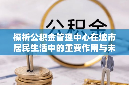 嘉鱼探析公积金管理中心在城市居民生活中的重要作用与未来发展趋势