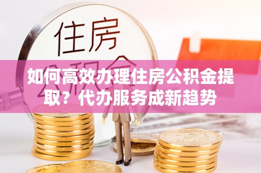 嘉鱼如何高效办理住房公积金提取？代办服务成新趋势