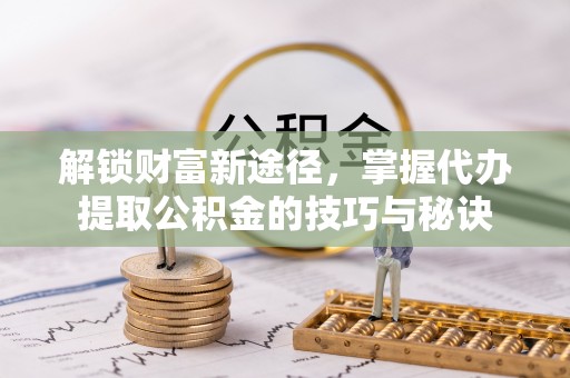 嘉鱼解锁财富新途径，掌握代办提取公积金的技巧与秘诀