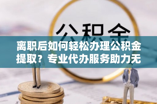 嘉鱼离职后如何轻松办理公积金提取？专业代办服务助力无忧
