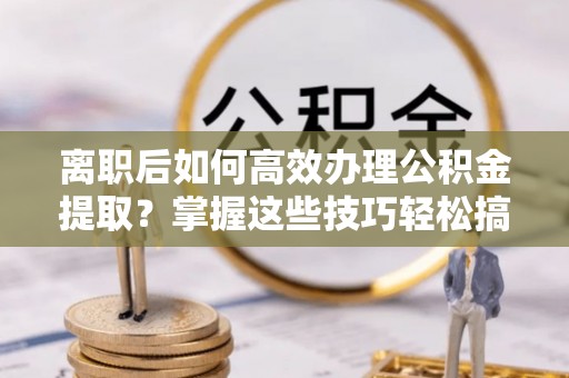 嘉鱼离职后如何高效办理公积金提取？掌握这些技巧轻松搞定