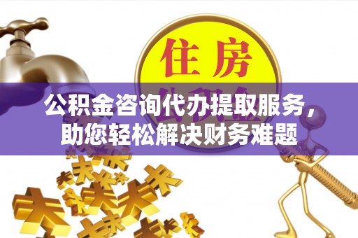 嘉鱼公积金咨询代办提取服务，助您轻松解决财务难题