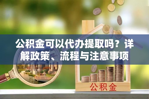 嘉鱼公积金可以代办提取吗？详解政策、流程与注意事项